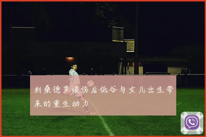 利桑德罗谈伤后低谷与女儿出生带来的重生动力