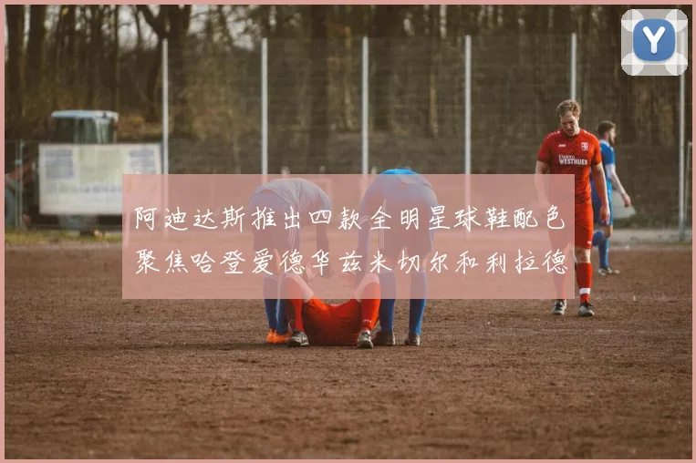 阿迪达斯推出四款全明星球鞋配色聚焦哈登爱德华兹米切尔和利拉德