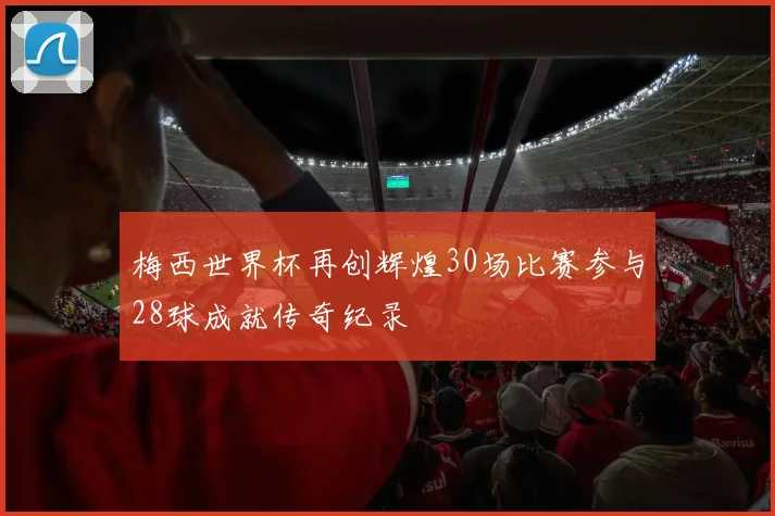 梅西世界杯再创辉煌30场比赛参与28球成就传奇纪录