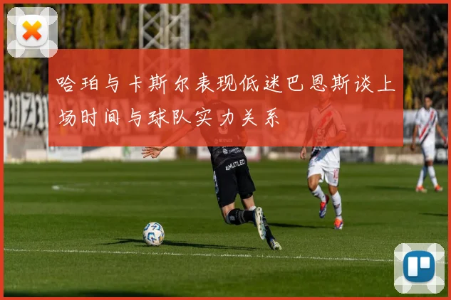哈珀与卡斯尔表现低迷巴恩斯谈上场时间与球队实力关系