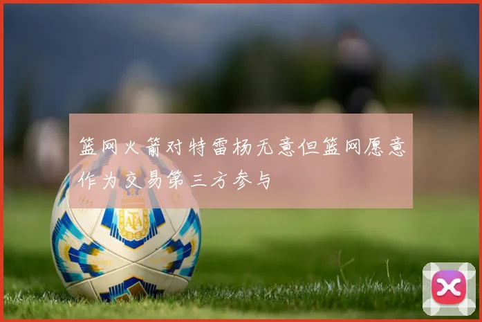 篮网火箭对特雷杨无意但篮网愿意作为交易第三方参与