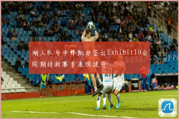 湖人队与中锋凯尔签订Exhibit10合同期待新赛季表现提升