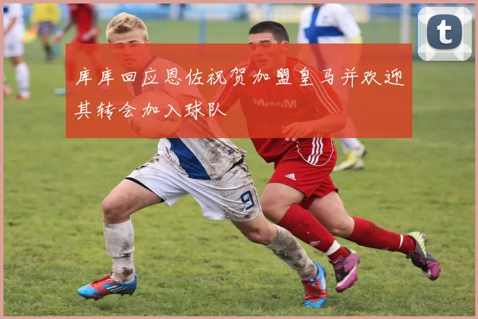 库库回应恩佐祝贺加盟皇马并欢迎其转会加入球队