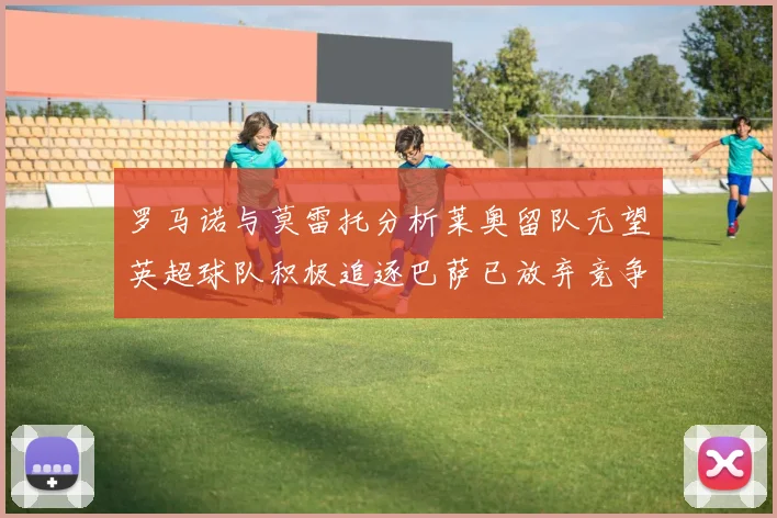 罗马诺与莫雷托分析莱奥留队无望英超球队积极追逐巴萨已放弃竞争
