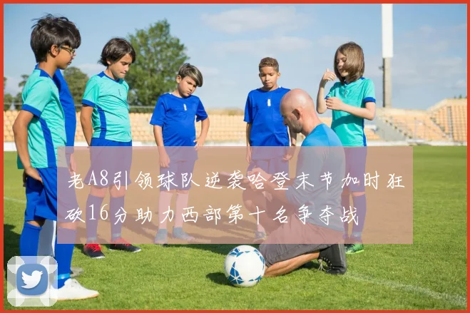 老A8引领球队逆袭哈登末节加时狂砍16分助力西部第十名争夺战