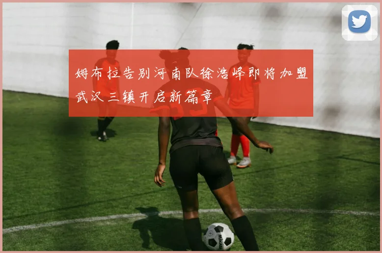姆布拉告别河南队徐浩峰即将加盟武汉三镇开启新篇章