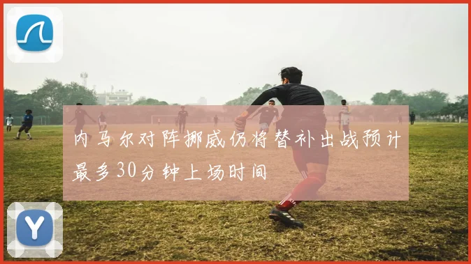 内马尔对阵挪威仍将替补出战预计最多30分钟上场时间