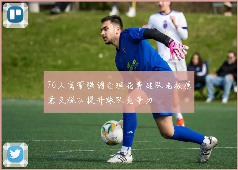 76人高管强调合理花费建队老板愿意交税以提升球队竞争力