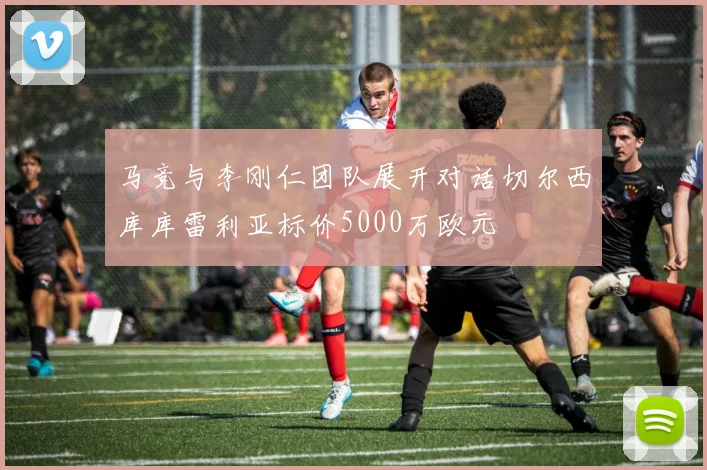 马竞与李刚仁团队展开对话切尔西库库雷利亚标价5000万欧元
