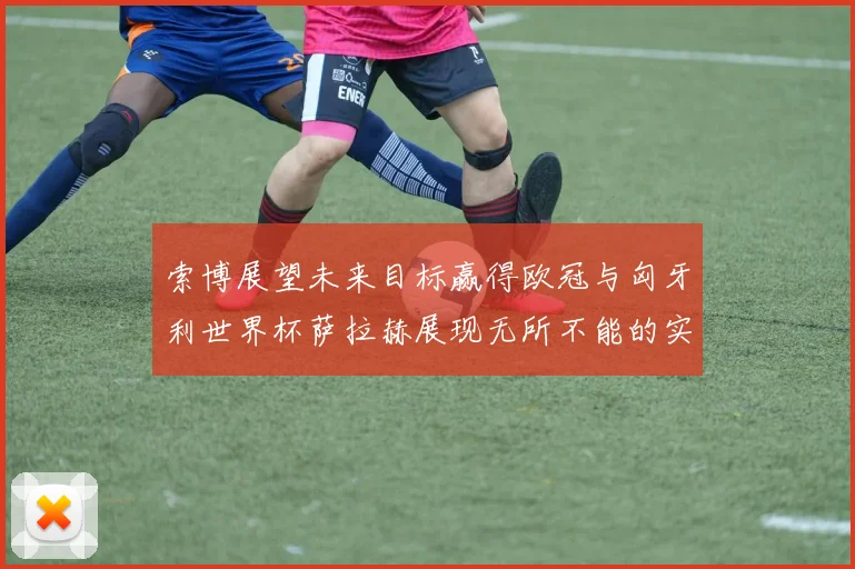索博展望未来目标赢得欧冠与匈牙利世界杯萨拉赫展现无所不能的实力