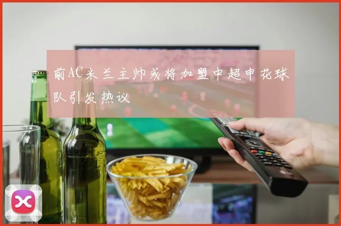 前AC米兰主帅或将加盟中超申花球队引发热议