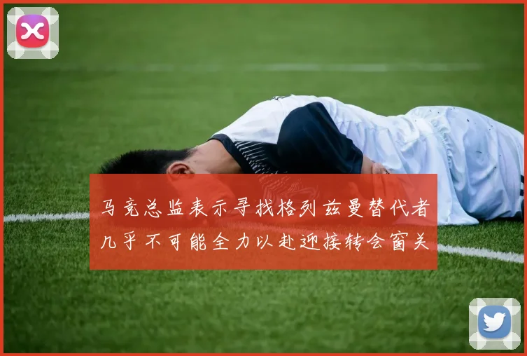 马竞总监表示寻找格列兹曼替代者几乎不可能全力以赴迎接转会窗关闭