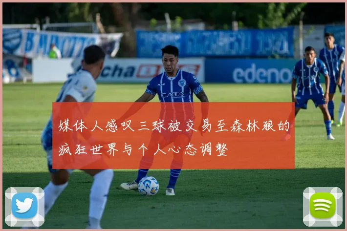 媒体人感叹三球被交易至森林狼的疯狂世界与个人心态调整