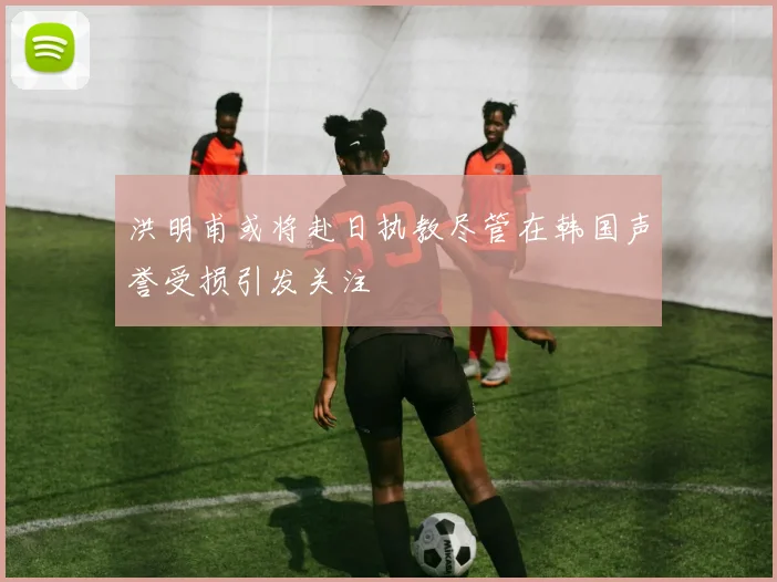 洪明甫或将赴日执教尽管在韩国声誉受损引发关注