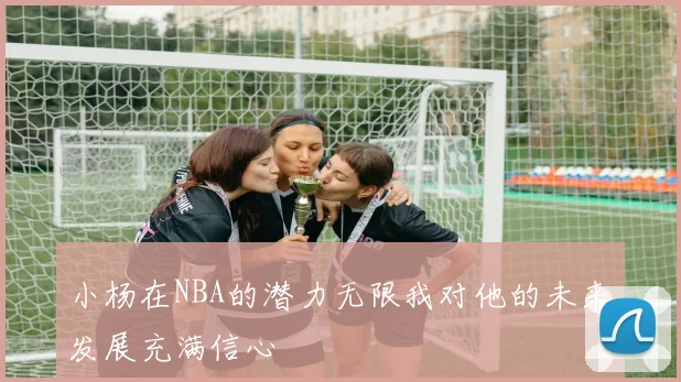小杨在NBA的潜力无限我对他的未来发展充满信心