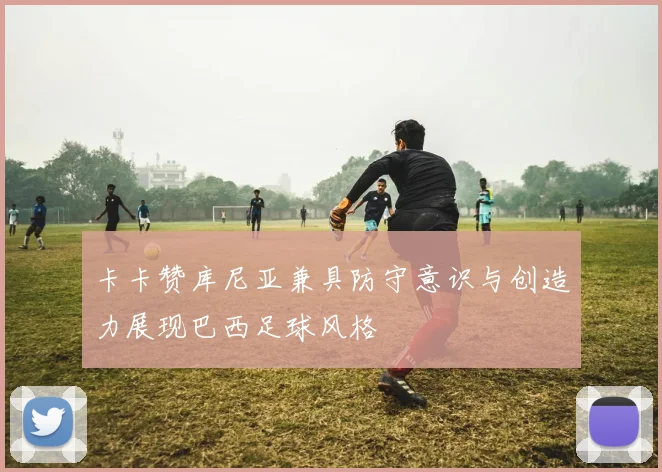 卡卡赞库尼亚兼具防守意识与创造力展现巴西足球风格