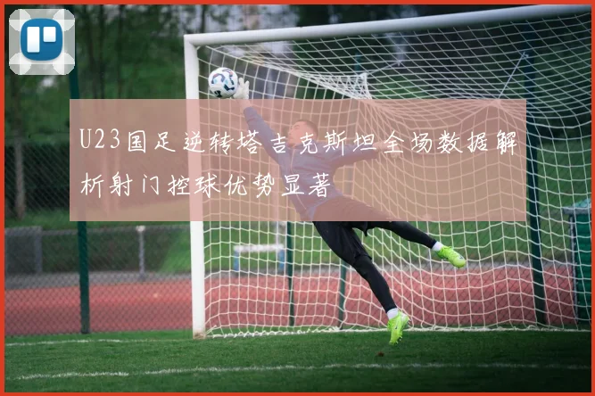 U23国足逆转塔吉克斯坦全场数据解析射门控球优势显著