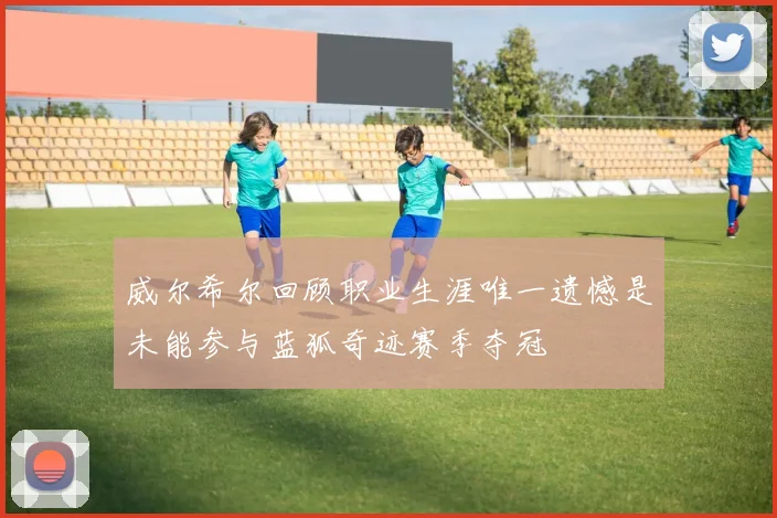 威尔希尔回顾职业生涯唯一遗憾是未能参与蓝狐奇迹赛季夺冠
