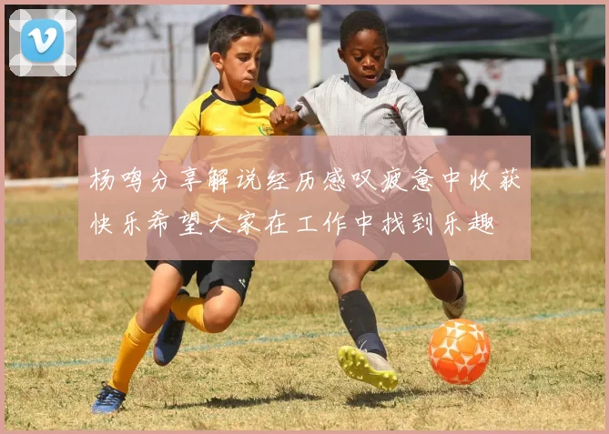 杨鸣分享解说经历感叹疲惫中收获快乐希望大家在工作中找到乐趣