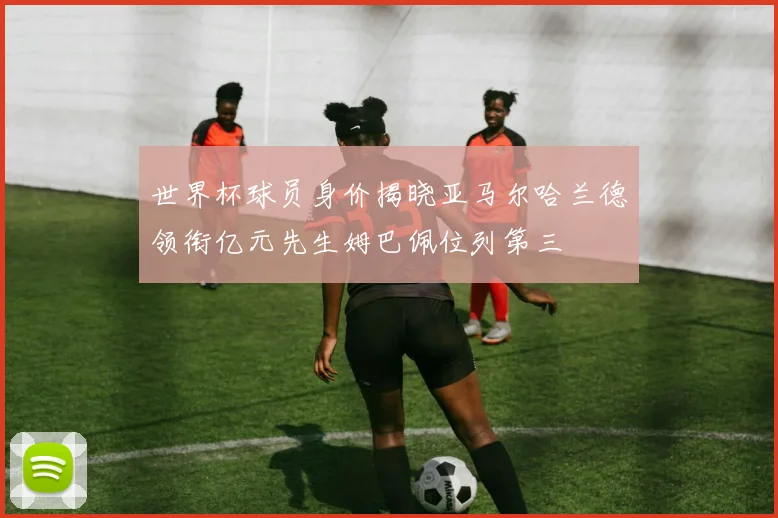 世界杯球员身价揭晓亚马尔哈兰德领衔亿元先生姆巴佩位列第三